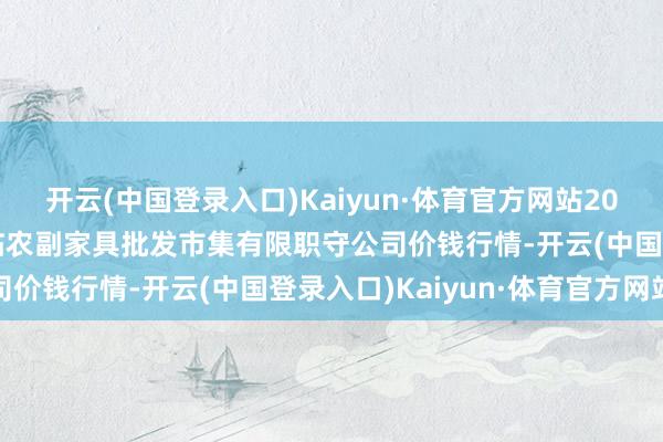 开云(中国登录入口)Kaiyun·体育官方网站2024年6月8日临夏市富临农副家具批发市集有限职守公司价钱行情-开云(中国登录入口)Kaiyun·体育官方网站