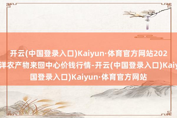 开云(中国登录入口)Kaiyun·体育官方网站2024年6月8日中俄外洋农产物来回中心价钱行情-开云(中国登录入口)Kaiyun·体育官方网站