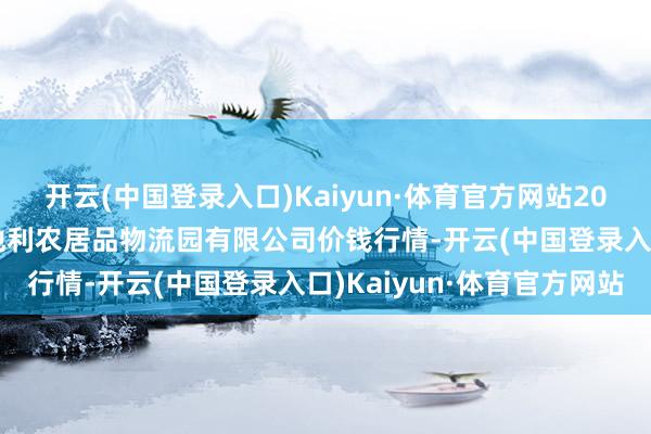 开云(中国登录入口)Kaiyun·体育官方网站2024年6月8日中国寿光地利农居品物流园有限公司价钱行情-开云(中国登录入口)Kaiyun·体育官方网站