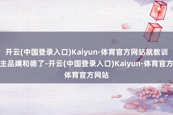 开云(中国登录入口)Kaiyun·体育官方网站就教训东谈主品媾和德了-开云(中国登录入口)Kaiyun·体育官方网站