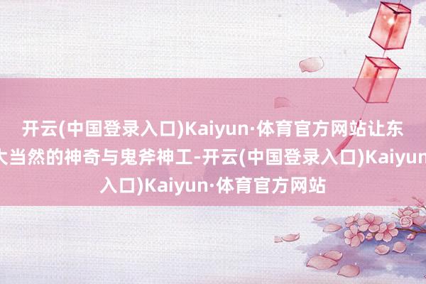 开云(中国登录入口)Kaiyun·体育官方网站让东谈主不禁称赞大当然的神奇与鬼斧神工-开云(中国登录入口)Kaiyun·体育官方网站