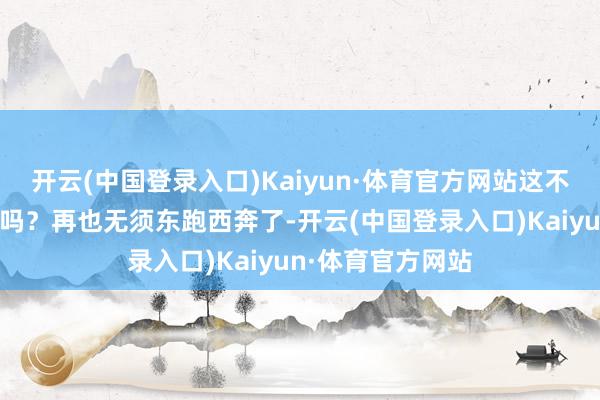 开云(中国登录入口)Kaiyun·体育官方网站这不即是天上掉馅饼吗？再也无须东跑西奔了-开云(中国登录入口)Kaiyun·体育官方网站