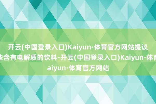 开云(中国登录入口)Kaiyun·体育官方网站提议不错选一些含有电解质的饮料-开云(中国登录入口)Kaiyun·体育官方网站