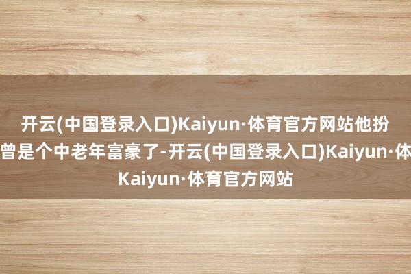 开云(中国登录入口)Kaiyun·体育官方网站他扮演的脚色也曾是个中老年富豪了-开云(中国登录入口)Kaiyun·体育官方网站