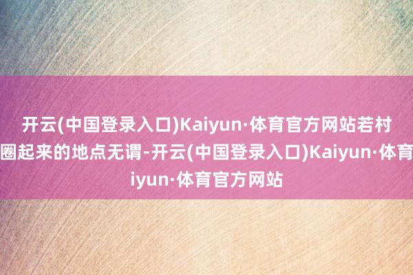 开云(中国登录入口)Kaiyun·体育官方网站若村股份公司圈起来的地点无谓-开云(中国登录入口)Kaiyun·体育官方网站