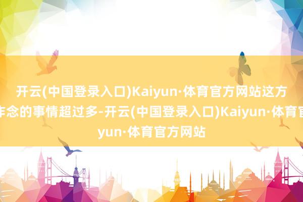 开云(中国登录入口)Kaiyun·体育官方网站这方面需要作念的事情超过多-开云(中国登录入口)Kaiyun·体育官方网站