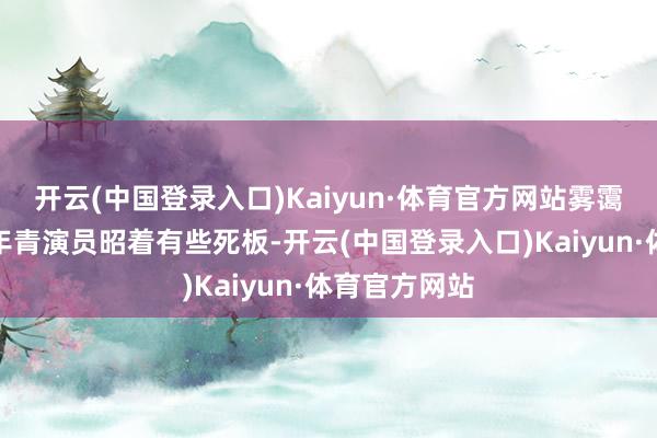 开云(中国登录入口)Kaiyun·体育官方网站雾霭这边的几个年青演员昭着有些死板-开云(中国登录入口)Kaiyun·体育官方网站