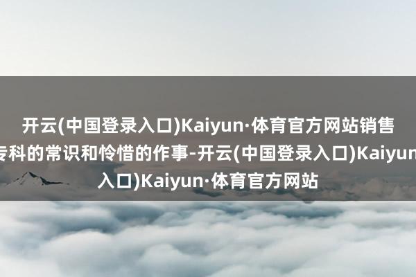 开云(中国登录入口)Kaiyun·体育官方网站销售东说念主员以专科的常识和怜惜的作事-开云(中国登录入口)Kaiyun·体育官方网站