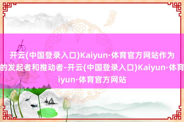 开云(中国登录入口)Kaiyun·体育官方网站作为这场大会的发起者和推动者-开云(中国登录入口)Kaiyun·体育官方网站