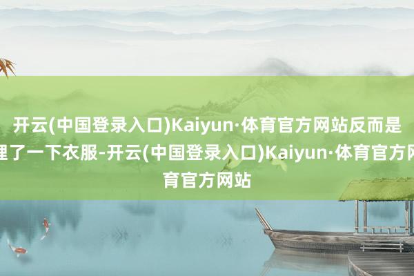 开云(中国登录入口)Kaiyun·体育官方网站反而是整理了一下衣服-开云(中国登录入口)Kaiyun·体育官方网站