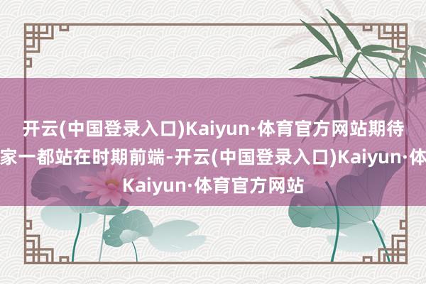 开云(中国登录入口)Kaiyun·体育官方网站期待和后生创作家一都站在时期前端-开云(中国登录入口)Kaiyun·体育官方网站