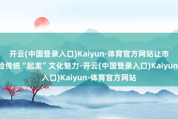 开云(中国登录入口)Kaiyun·体育官方网站让市民身临其境体验传统“起龙”文化魅力-开云(中国登录入口)Kaiyun·体育官方网站