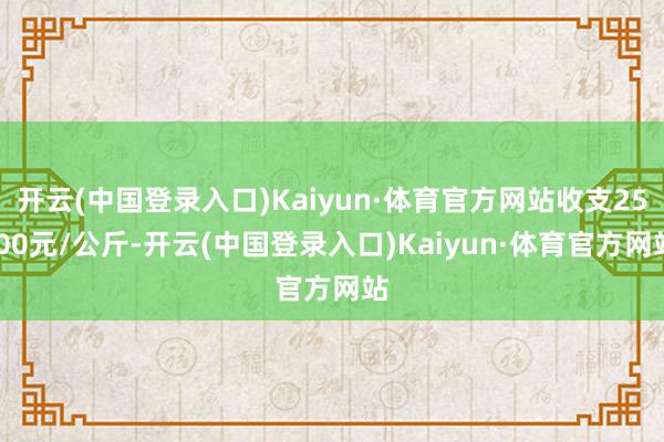 开云(中国登录入口)Kaiyun·体育官方网站收支25.00元/公斤-开云(中国登录入口)Kaiyun·体育官方网站