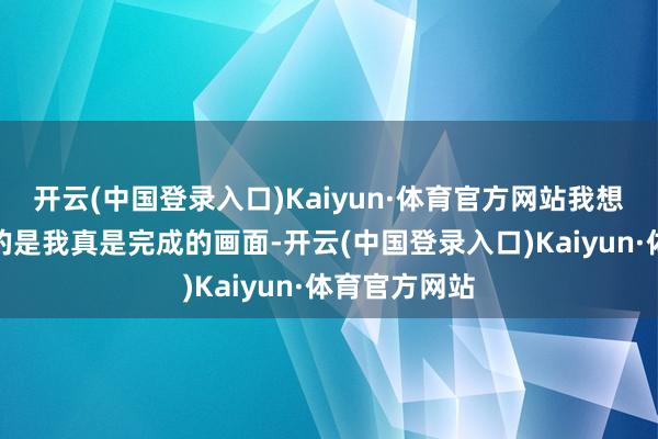 开云(中国登录入口)Kaiyun·体育官方网站我想让导演拍到的是我真是完成的画面-开云(中国登录入口)Kaiyun·体育官方网站