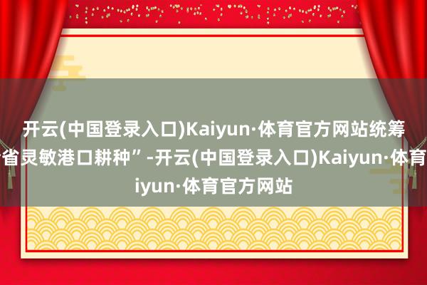 开云(中国登录入口)Kaiyun·体育官方网站统筹作念好全省灵敏港口耕种”-开云(中国登录入口)Kaiyun·体育官方网站