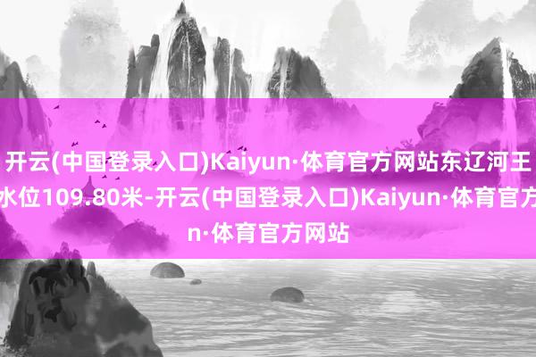 开云(中国登录入口)Kaiyun·体育官方网站东辽河王奔站水位109.80米-开云(中国登录入口)Kaiyun·体育官方网站