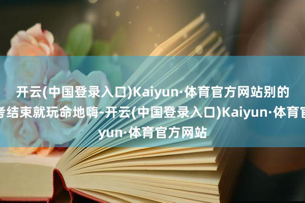 开云(中国登录入口)Kaiyun·体育官方网站别的同学高考结束就玩命地嗨-开云(中国登录入口)Kaiyun·体育官方网站