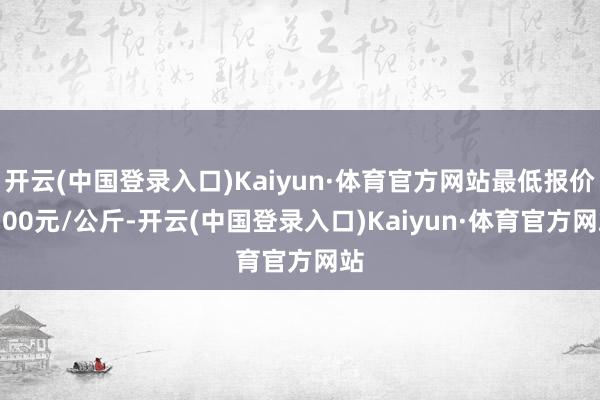 开云(中国登录入口)Kaiyun·体育官方网站最低报价5.00元/公斤-开云(中国登录入口)Kaiyun·体育官方网站