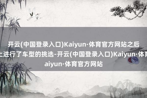 开云(中国登录入口)Kaiyun·体育官方网站之后便先在线上进行了车型的挑选-开云(中国登录入口)Kaiyun·体育官方网站