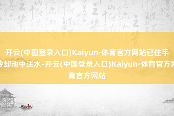 开云(中国登录入口)Kaiyun·体育官方网站已住手向冷却池中注水-开云(中国登录入口)Kaiyun·体育官方网站