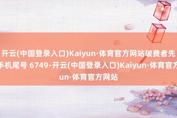 开云(中国登录入口)Kaiyun·体育官方网站破费者先**（手机尾号 6749-开云(中国登录入口)Kaiyun·体育官方网站