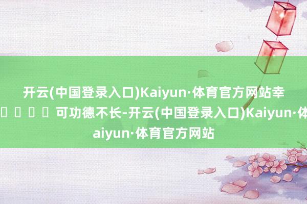 开云(中国登录入口)Kaiyun·体育官方网站幸福感爆棚~😍	可功德不长-开云(中国登录入口)Kaiyun·体育官方网站