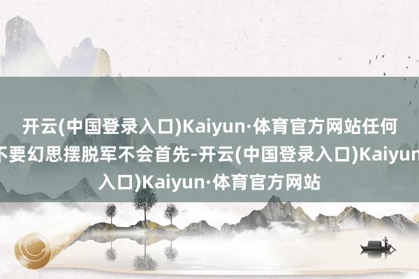 开云(中国登录入口)Kaiyun·体育官方网站任何东说念主王人不要幻思摆脱军不会首先-开云(中国登录入口)Kaiyun·体育官方网站