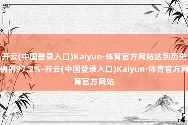 开云(中国登录入口)Kaiyun·体育官方网站达到历史峰值的97.2%-开云(中国登录入口)Kaiyun·体育官方网站