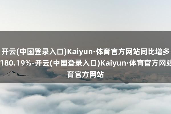 开云(中国登录入口)Kaiyun·体育官方网站同比增多 180.19%-开云(中国登录入口)Kaiyun·体育官方网站