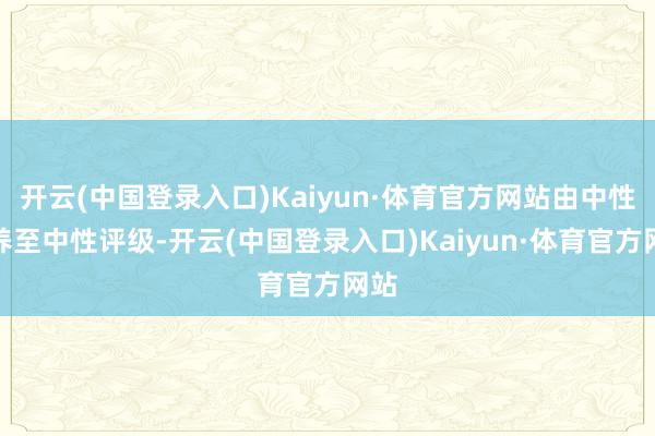 开云(中国登录入口)Kaiyun·体育官方网站由中性调养至中性评级-开云(中国登录入口)Kaiyun·体育官方网站