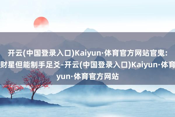 开云(中国登录入口)Kaiyun·体育官方网站官鬼:杂神・泄财星但能制手足爻-开云(中国登录入口)Kaiyun·体育官方网站