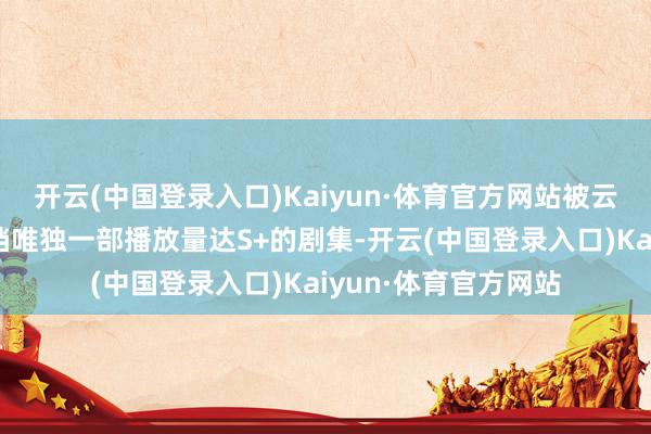 开云(中国登录入口)Kaiyun·体育官方网站被云合数据认证为暑期档唯独一部播放量达S+的剧集-开云(中国登录入口)Kaiyun·体育官方网站