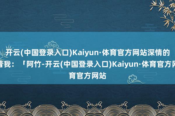 开云(中国登录入口)Kaiyun·体育官方网站深情的望着我：「阿竹-开云(中国登录入口)Kaiyun·体育官方网站