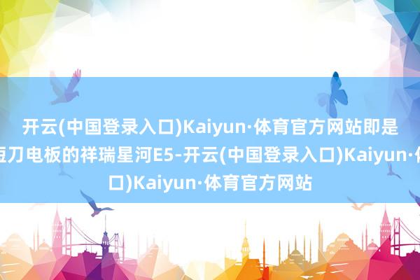 开云(中国登录入口)Kaiyun·体育官方网站即是搭载了神盾短刀电板的祥瑞星河E5-开云(中国登录入口)Kaiyun·体育官方网站