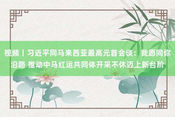 视频丨习近平同马来西亚最高元首会谈：我愿同你沿路 推动中马红运共同体开采不休迈上新台阶