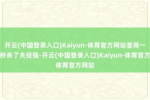 开云(中国登录入口)Kaiyun·体育官方网站曾用一招就秒杀了夫役强-开云(中国登录入口)Kaiyun·体育官方网站