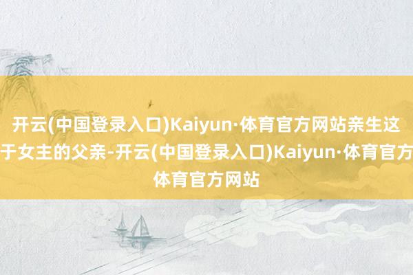 开云(中国登录入口)Kaiyun·体育官方网站亲生这个等于女主的父亲-开云(中国登录入口)Kaiyun·体育官方网站