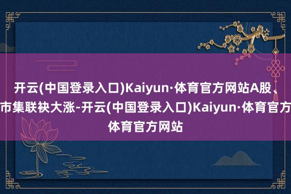 开云(中国登录入口)Kaiyun·体育官方网站A股、港股市集联袂大涨-开云(中国登录入口)Kaiyun·体育官方网站