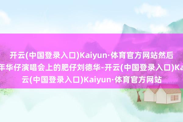 开云(中国登录入口)Kaiyun·体育官方网站然后是聘请了比如2001年华仔演唱会上的肥仔刘德华-开云(中国登录入口)Kaiyun·体育官方网站