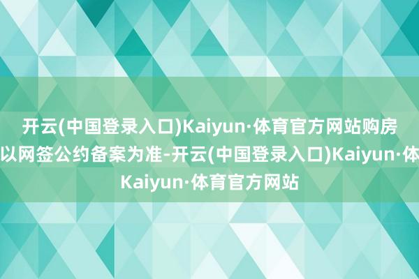 开云(中国登录入口)Kaiyun·体育官方网站购房时间和面积以网签公约备案为准-开云(中国登录入口)Kaiyun·体育官方网站