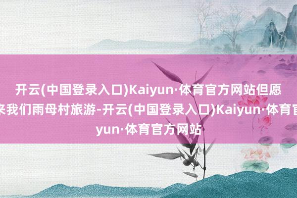 开云(中国登录入口)Kaiyun·体育官方网站但愿全球多来我们雨母村旅游-开云(中国登录入口)Kaiyun·体育官方网站