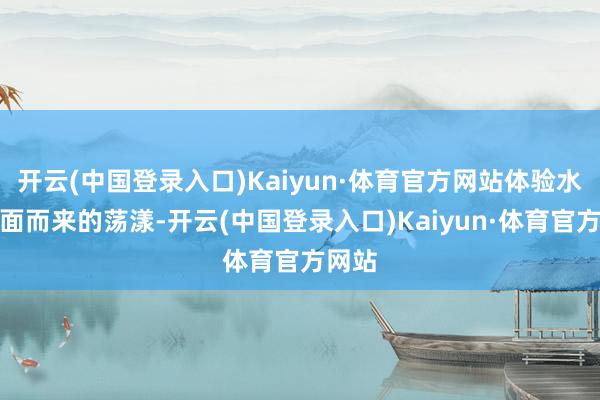 开云(中国登录入口)Kaiyun·体育官方网站体验水雾扑面而来的荡漾-开云(中国登录入口)Kaiyun·体育官方网站