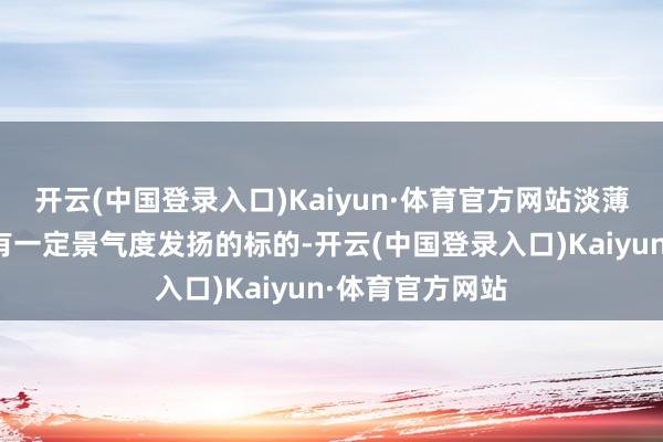 开云(中国登录入口)Kaiyun·体育官方网站淡薄留情三四季度有一定景气度发扬的标的-开云(中国登录入口)Kaiyun·体育官方网站