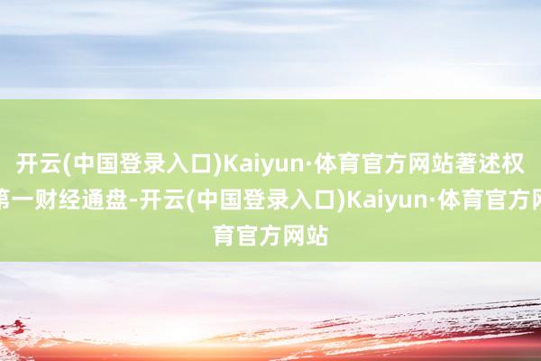 开云(中国登录入口)Kaiyun·体育官方网站著述权归第一财经通盘-开云(中国登录入口)Kaiyun·体育官方网站