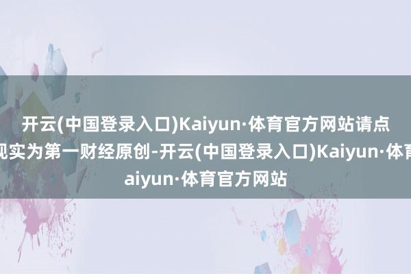 开云(中国登录入口)Kaiyun·体育官方网站请点击这里此现实为第一财经原创-开云(中国登录入口)Kaiyun·体育官方网站