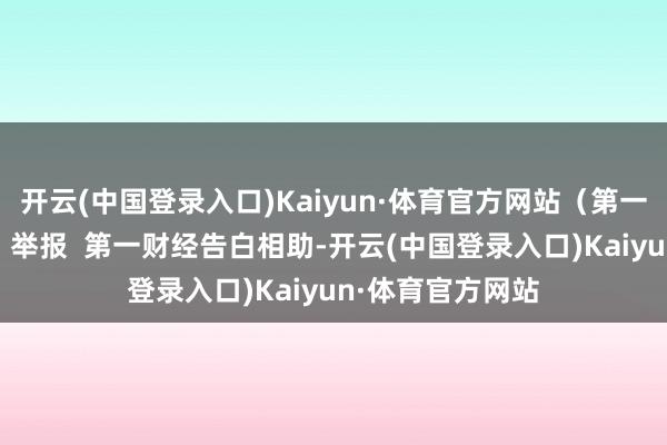 开云(中国登录入口)Kaiyun·体育官方网站（第一财经记者 周斌）举报  第一财经告白相助-开云(中国登录入口)Kaiyun·体育官方网站