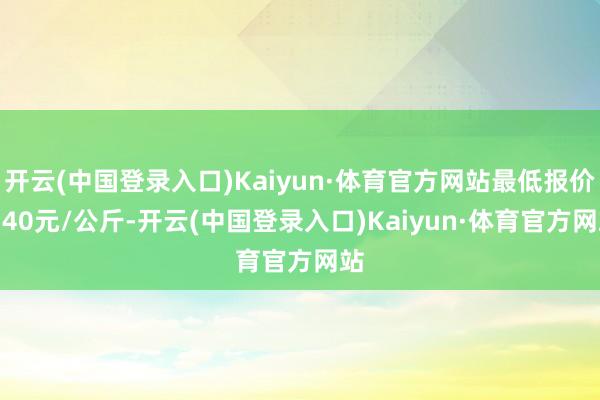 开云(中国登录入口)Kaiyun·体育官方网站最低报价4.40元/公斤-开云(中国登录入口)Kaiyun·体育官方网站