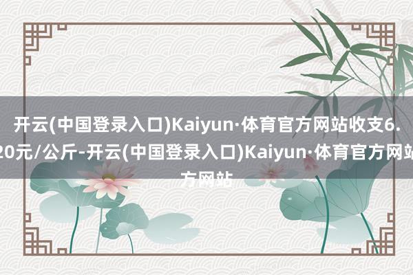 开云(中国登录入口)Kaiyun·体育官方网站收支6.20元/公斤-开云(中国登录入口)Kaiyun·体育官方网站