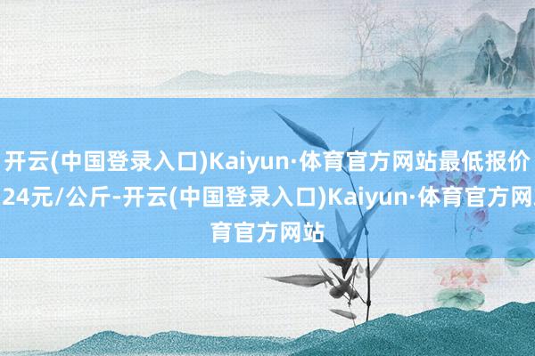 开云(中国登录入口)Kaiyun·体育官方网站最低报价3.24元/公斤-开云(中国登录入口)Kaiyun·体育官方网站