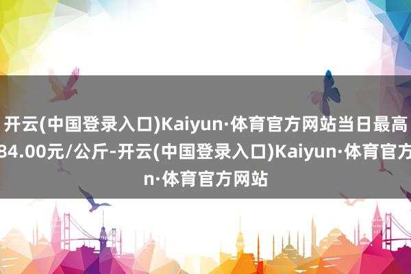 开云(中国登录入口)Kaiyun·体育官方网站当日最高报价84.00元/公斤-开云(中国登录入口)Kaiyun·体育官方网站